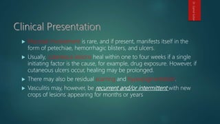  Mucosal involvement is rare, and if present, manifests itself in the
form of petechiae, hemorrhagic blisters, and ulcers.
 Usually, cutaneous lesions heal within one to four weeks if a single
initiating factor is the cause, for example, drug exposure. However, if
cutaneous ulcers occur, healing may be prolonged.
 There may also be residual scarring and hyperpigmentation.
 Vasculitis may, however, be recurrent and/or intermittent with new
crops of lesions appearing for months or years
Dr.GamalSultan
 