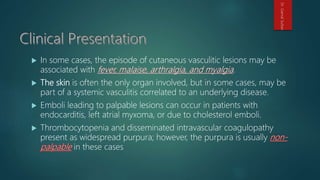  In some cases, the episode of cutaneous vasculitic lesions may be
associated with .
 The skin is often the only organ involved, but in some cases, may be
part of a systemic vasculitis correlated to an underlying disease.
 Emboli leading to palpable lesions can occur in patients with
endocarditis, left atrial myxoma, or due to cholesterol emboli.
 Thrombocytopenia and disseminated intravascular coagulopathy
present as widespread purpura; however, the purpura is usually
in these cases
Dr.GamalSultan
 