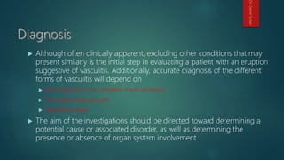  Although often clinically apparent, excluding other conditions that may
present similarly is the initial step in evaluating a patient with an eruption
suggestive of vasculitis. Additionally, accurate diagnosis of the different
forms of vasculitis will depend on
 the integration of a complete medical history
 thorough physical exam
 laboratory data
 The aim of the investigations should be directed toward determining a
potential cause or associated disorder, as well as determining the
presence or absence of organ system involvement
Dr.GamalSultan
 