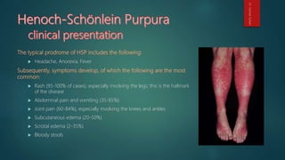  Headache, Anorexia, Fever
 Rash (95-100% of cases), especially involving the legs; this is the hallmark
of the disease
 Abdominal pain and vomiting (35-85%)
 Joint pain (60-84%), especially involving the knees and ankles
 Subcutaneous edema (20-50%)
 Scrotal edema (2-35%)
 Bloody stools
Dr.GamalSultan
 