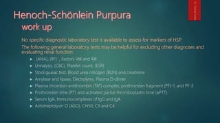  (ANA), (RF) , Factors VIII and XIII
 Urinalysis, (CBC), Platelet count, (ESR)
 Stool guaiac test, Blood urea nitrogen (BUN) and creatinine
 Amylase and lipase, Electrolytes, Plasma D-dimer
 Plasma thrombin-antithrombin (TAT) complex, prothrombin fragment (PF)-1, and PF-2
 Prothrombin time (PT) and activated partial thromboplastin time (aPTT)
 Serum IgA, Immunocomplexes of IgG and IgA
 Antistreptolysin O (ASO), CH50, C3 and C4
Dr.GamalSultan
 