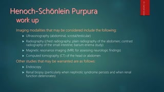  Ultrasonography (abdominal, scrotal/testicular)
 Radiography (chest radiography; plain radiography of the abdomen; contrast
radiography of the small intestine; barium enema study)
 Magnetic resonance imaging (MRI; for assessing neurologic findings)
 Computed tomography (CT) of the head or abdomen
 Endoscopy
 Renal biopsy (particularly when nephrotic syndrome persists and when renal
function deteriorates)
Dr.GamalSultan
 