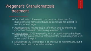 Maintenance of remission
 Once induction of remission has occurred, treatment for
maintenance of remission should be continued for at least 18
months, often longer
 Azathioprine (2 mg/kg/day) is safer than, and as effective as,
cyclophosphamide in maintaining remission [6]
 Methotrexate (20-25 mg weekly, oral or subcutaneous) has been
used for the maintenance of remission if the serum creatinine level
is less than 1.5 mg/dL
 Leflunomide (20-30 mg/day) is as effective as methotrexate, but it
is associated with more adverse effects
Dr.GamalSultan
 