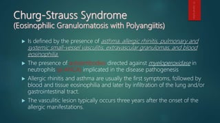  Is defined by the presence of asthma, allergic rhinitis, pulmonary and
systemic small-vessel vasculitis, extravascular granulomas, and blood
eosinophilia.
 The presence of autoantibodies directed against myeloperoxidase in
neutrophils (p-ANCA) implicated in the disease pathogenesis
 Allergic rhinitis and asthma are usually the first symptoms, followed by
blood and tissue eosinophilia and later by infiltration of the lung and/or
gastrointestinal tract.
 The vasculitic lesion typically occurs three years after the onset of the
allergic manifestations.
 