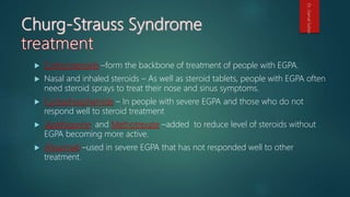 Corticosteroids –form the backbone of treatment of people with EGPA.
 Nasal and inhaled steroids – As well as steroid tablets, people with EGPA often
need steroid sprays to treat their nose and sinus symptoms.
 Cyclophosphamide – In people with severe EGPA and those who do not
respond well to steroid treatment
 Azathioprine and Methotrexate –added to reduce level of steroids without
EGPA becoming more active.
 Rituximab –used in severe EGPA that has not responded well to other
treatment.
Dr.GamalSultan
 