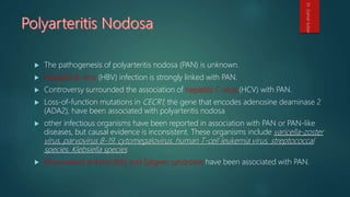  The pathogenesis of polyarteritis nodosa (PAN) is unknown.
 Hepatitis B virus (HBV) infection is strongly linked with PAN.
 Controversy surrounded the association of hepatitis C virus (HCV) with PAN.
 Loss-of-function mutations in CECR1, the gene that encodes adenosine deaminase 2
(ADA2), have been associated with polyarteritis nodosa
 other infectious organisms have been reported in association with PAN or PAN-like
diseases, but causal evidence is inconsistent. These organisms include varicella-zoster
virus, parvovirus B-19, cytomegalovirus, human T-cell leukemia virus, streptococcal
species, Klebsiella species
 Rheumatoid arthritis (RA) and Sjögren syndrome have been associated with PAN.
Dr.GamalSultan
 