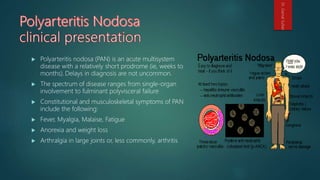  Polyarteritis nodosa (PAN) is an acute multisystem
disease with a relatively short prodrome (ie, weeks to
months). Delays in diagnosis are not uncommon.
 The spectrum of disease ranges from single-organ
involvement to fulminant polyvisceral failure
 Constitutional and musculoskeletal symptoms of PAN
include the following:
 Fever, Myalgia, Malaise, Fatigue
 Anorexia and weight loss
 Arthralgia in large joints or, less commonly, arthritis
Dr.GamalSultan
 