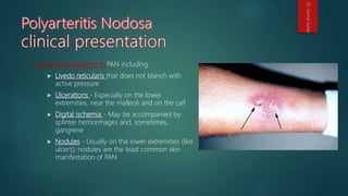 Cutaneous symptoms in PAN including:
 Livedo reticularis that does not blanch with
active pressure
 Ulcerations - Especially on the lower
extremities, near the malleoli and on the calf
 Digital ischemia - May be accompanied by
splinter hemorrhages and, sometimes,
gangrene
 Nodules - Usually on the lower extremities (like
ulcers); nodules are the least common skin
manifestation of PAN
Dr.GamalSultan
 