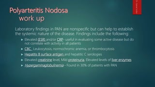 Laboratory findings in PAN are nonspecific but can help to establish
the systemic nature of the disease. Findings include the following:
 Elevated (ESR) and/or CRP- useful in evaluating some active disease but do
not correlate with activity in all patients
 CBC_ Leukocytosis, normochromic anemia, or thrombocytosis
 Hepatitis B surface antigen and hepatitic C serologies
 Elevated creatinine level, Mild proteinuria, Elevated levels of liver enzymes
 Hypergammaglobulinemia - Found in 30% of patients with PAN
Dr.GamalSultan
 