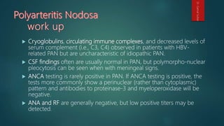  Cryoglobulins, circulating immune complexes, and decreased levels of
serum complement (i.e., C3, C4) observed in patients with HBV-
related PAN but are uncharacteristic of idiopathic PAN.
 CSF findings often are usually normal in PAN, but polymorpho-nuclear
pleocytosis can be seen when with meningeal signs.
 ANCA testing is rarely positive in PAN. If ANCA testing is positive, the
tests more commonly show a perinuclear (rather than cytoplasmic)
pattern and antibodies to proteinase-3 and myeloperoxidase will be
negative.
 ANA and RF are generally negative, but low positive titers may be
detected.
Dr.GamalSultan
 