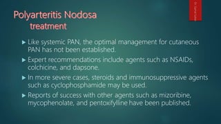  Like systemic PAN, the optimal management for cutaneous
PAN has not been established.
 Expert recommendations include agents such as NSAIDs,
colchicine, and dapsone.
 In more severe cases, steroids and immunosuppressive agents
such as cyclophosphamide may be used.
 Reports of success with other agents such as mizoribine,
mycophenolate, and pentoxifylline have been published.
Dr.GamalSultan
 