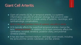  Giant cell arteritis (GCA), or temporal arteritis, is a systemic
inflammatory vasculitis of unknown etiology that occurs in older
persons and can result in a wide variety of systemic, neurologic, and
ophthalmologic complications.
 GCA is the most common form of systemic vasculitis in adults.
 GCA typically affects the superficial temporal arteries—hence the
term temporal arteritis. In addition, GCA most commonly affects the
ophthalmic, occipital, vertebral, posterior ciliary, and proximal
vertebral arteries.
 It has also been involved medium- and large-sized vessels, including
the aorta and the carotid, subclavian, and iliac arteries
Dr.GamalSultan
 