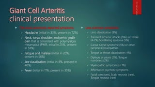  The most commonly reported symptoms:
 Headache (initial in 33%, present in 72%)
 Neck, torso, shoulder, and pelvic girdle
pain that is consistent with polymyalgia
rheumatica (PMR; initial in 25%, present
in 58%)
 Fatigue and malaise (initial in 20%,
present in 56%)
 Jaw claudication (initial in 4%, present in
40%)
 Fever (initial in 11%, present in 35%)
 Less common symptoms:
 Limb claudication (8%)
 Transient ischemic attacks (TIAs) or stroke
(4-7%) Scintillating scotoma (5%)
 Carpal tunnel syndrome (5%) or other
peripheral neuropathies
 Tongue or throat claudication (4%)
 Diplopia or ptosis (2%), Tongue
numbness (2%)
 Myelopathic symptoms (< 1%)
 Affective or psychotic symptoms
 Facial pain (rare), Scalp necrosis (rare),
Tongue necrosis (rare)
Dr.GamalSultan
 