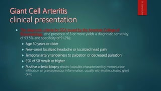  The diagnostic criteria for GCA issued by the American College of
Rheumatology (the presence of 3 or more yields a diagnostic sensitivity
of 93.5% and specificity of 91.2%):
 Age 50 years or older
 New-onset localized headache or localized head pain
 Temporal artery tenderness to palpation or decreased pulsation
 ESR of 50 mm/h or higher
 Positive arterial biopsy results (vasculitis characterized by mononuclear
infiltration or granulomatous inflammation, usually with multinucleated giant
cells)
Dr.GamalSultan
 