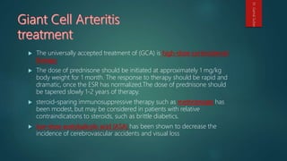  The universally accepted treatment of (GCA) is high-dose corticosteroid
therapy
 The dose of prednisone should be initiated at approximately 1 mg/kg
body weight for 1 month. The response to therapy should be rapid and
dramatic, once the ESR has normalized.The dose of prednisone should
be tapered slowly 1-2 years of therapy.
 steroid-sparing immunosuppressive therapy such as methotrexate has
been modest, but may be considered in patients with relative
contraindications to steroids, such as brittle diabetics.
 low-dose acetylsalicylic acid (ASA) has been shown to decrease the
incidence of cerebrovascular accidents and visual loss
Dr.GamalSultan
 