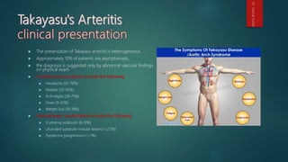  The presentation of Takayasu arteritis is heterogeneous.
 Approximately 10% of patients are asymptomatic,
 the diagnosis is suggested only by abnormal vascular findings
on physical exam.
 Constitutional symptoms include the following:
 Headache (50-70%)
 Malaise (35-65%)
 Arthralgias (28-75%)
 Fever (9-35%)
 Weight loss (10-18%)
 Dermatologic manifestations include the following:
 Erythema nodosum (6-19%)
 Ulcerated subacute nodular lesions (<2.5%)
 Pyoderma gangrenosum (<1%)
Dr.GamalSultan
 