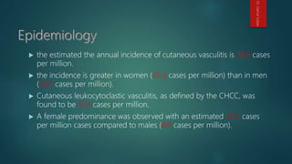  the estimated the annual incidence of cutaneous vasculitis is 38.6 cases
per million.
 the incidence is greater in women (50.4 cases per million) than in men
(26.0 cases per million).
 Cutaneous leukocytoclastic vasculitis, as defined by the CHCC, was
found to be 15.4 cases per million.
 A female predominance was observed with an estimated 24.2 cases
per million cases compared to males (6.0 cases per million).
Dr.GamalSultan
 
