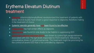  Dapsone (diaminodiphenylsulfone) revolutionized the treatment of patients with
(EED). Several studies have shown a good response to dapsone, therefore making
it the treatment of choice.
 Systemic steroids generally have not been found to be effective.
 Sulfapyridine has had similar effects as dapsone.
 Niacinamide was found (in one study) to be helpful in suppressing EED.
 Intermittent plasma exchange (PLEX) was shown to control IgA paraproteinemia
associated with EED. The IgA levels responded to PLEX treatment, followed by
consolidative doses of cyclophosphamide. This treatment might be promising for
the control of severe EED that is not controlled by dapsone.
Dr.GamalSultan
 