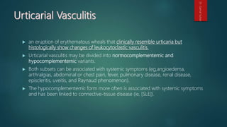  an eruption of erythematous wheals that clinically resemble urticaria but
histologically show changes of leukocytoclastic vasculitis.
 Urticarial vasculitis may be divided into normocomplementemic and
hypocomplementemic variants.
 Both subsets can be associated with systemic symptoms (eg,angioedema,
arthralgias, abdominal or chest pain, fever, pulmonary disease, renal disease,
episcleritis, uveitis, and Raynaud phenomenon).
 The hypocomplementemic form more often is associated with systemic symptoms
and has been linked to connective-tissue disease (ie, [SLE]).
Dr.GamalSultan
 