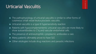  The pathophysiology of urticarial vasculitis is similar to other forms of
cutaneous small vessel leukocytoclastic vasculitis.
 Urticarial vasculitis is a type III hypersensitivity reaction
 Patients with hypocomplementemic urticarial vasculitis are more likely to
show autoantibodies to C1q and vascular endothelial cells.
 The presence of antineutrophilic cytoplasmic antibodies is rare.
 Many patients ultimately prove to have SLE.
 Other etiologies include drug reactions and parasitic infections
Dr.GamalSultan
 