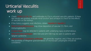  Check CH50, C3, C4, Clq, and antibodies to Clq in urticarial vasculitis patients. If these
test results are positive, evaluate renal function and urinalysis to check for the effects
of vasculitis on the kidneys.
 If the history suggests viral infections, obtain hepatitis B, hepatitis C
 Direct immunofluorescence may show deposition of vascular C3, fibrin, and
immunoglobulins.
 A lupus band may be detected in patients with underlying lupus erythematosus.
 ANA and lupus serologies. Anti-SSA and anti-SSB may be seen in patients with
Sjögren syndrome.
 antineutrophilic cytoplasmic antibodies are generally negative, and, if they are positive,
the possibility of Wegener granulomatosis or microscopic polyangiitis should be
considered.
Dr.GamalSultan
 