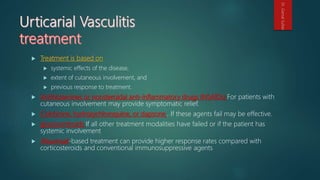  Treatment is based on
 systemic effects of the disease,
 extent of cutaneous involvement, and
 previous response to treatment.
 Antihistamines or nonsteroidal anti-inflammatory drugs (NSAIDs) For patients with
cutaneous involvement may provide symptomatic relief.
 Colchicine, hydroxychloroquine, or dapsone , If these agents fail may be effective.
 glucocorticoids If all other treatment modalities have failed or if the patient has
systemic involvement
 Rituximab-based treatment can provide higher response rates compared with
corticosteroids and conventional immunosuppressive agents
Dr.GamalSultan
 