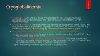 are single or mixed immunoglobulins that undergo reversible
precipitation at low temperatures. the potential clinical manifestations vary by
cryoglobulin type.
is characterized by the presence of cryoglobulins in the serum. This
may result in a clinical syndrome of systemic inflammation (most commonly affecting
the kidneys and skin) caused by cryoglobulin-containing immune complexes.
, is the result of a monoclonal immunoglobulin, usually (IgM) or, less
frequently,(IgG), (IgA), or light chains.
) contain rheumatoid factors
(RFs), which are usually IgM and, rarely, IgG or IgA. The actual RF may be monoclonal (in type
II cryoglobulinemia) or polyclonal (in type III cryoglobulinemia).
Types II and III cryoglobulinemia represent 80% of all cryoglobulins.
Dr.GamalSultan
 