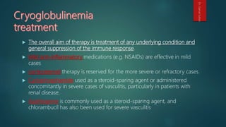  The overall aim of therapy is treatment of any underlying condition and
general suppression of the immune response.
 Mild anti-inflammatory medications (e.g. NSAIDs) are effective in mild
cases
 corticosteroid therapy is reserved for the more severe or refractory cases.
 Cyclophosphamide used as a steroid-sparing agent or administered
concomitantly in severe cases of vasculitis, particularly in patients with
renal disease.
 Azathioprine is commonly used as a steroid-sparing agent, and
chlorambucil has also been used for severe vasculitis
Dr.GamalSultan
 
