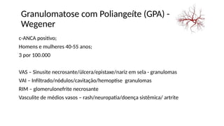 Granulomatose com Poliangeíte (GPA) -
Wegener
c-ANCA positivo;
Homens e mulheres 40-55 anos;
3 por 100.000
VAS – Sinusite necrosante/úlcera/epistaxe/nariz em sela - granulomas
VAI – Infiltrado/nódulos/cavitação/hemoptise granulomas
RIM – glomerulonefrite necrosante
Vasculite de médios vasos – rash/neuropatia/doença sistêmica/ artrite
 