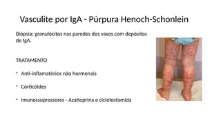 Vasculite por IgA - Púrpura Henoch-Schonlein
Biópsia: granulócitos nas paredes dos vasos com depósitos
de IgA.
TRATAMENTO
- Anti-inflamatórios não hormonais
- Corticóides
- Imunossupressores - Azatioprina e ciclofosfamida
 