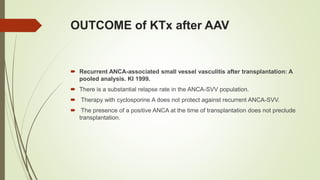 OUTCOME of KTx after AAV
 Recurrent ANCA-associated small vessel vasculitis after transplantation: A
pooled analysis. KI 1999.
 There is a substantial relapse rate in the ANCA-SVV population.
 Therapy with cyclosporine A does not protect against recurrent ANCA-SVV.
 The presence of a positive ANCA at the time of transplantation does not preclude
transplantation.
 