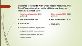 Outcome of Patients With Small Vessel Vasculitis After
Renal Transplantation: National Database Analysis.
Transplant Direct. 2018
Small vessel Vasculitis (2196
patients)
 New onset diabetes: 8.3%
 PTLD: 11.3%
 Independent predictors of graft failure
and patient mortality were recipients'
morbid obesity, diabetes, age, and
dialysis duration
Other causes of CRF (6588
patients)
 New onset diabetes: 11.3%
 PTLD: 9.3%
 