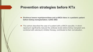 Prevention strategies before KTx
 Sirolimus lowers myeloperoxidase and p-ANCA titers in a pediatric patient
before kidney transplantation. AJKD 2002
 The authors described the case of a patient with p-ANCA vasculitis, in whom
rapamycin significantly reduced the antibody levels before kidney transplant and,
combined with calcineurin inhibitor therapy, contributed to their normalization.
 