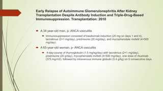 Early Relapse of Autoimmune Glomerulonephritis After Kidney
Transplantation Despite Antibody Induction and Triple-Drug-Based
Immunosuppression. Transplantation: 2010
 A 34 year-old man, p- ANCA vasculitis
 Immunosuppression consisted of basiliximab induction (20 mg on days 1 and 4),
tacrolimus (2×1 mg/day), prednisone (20 mg/day), and mycophenolate mofetil (4×500
mg/day).
 A 65-year-old woman, p- ANCA vasculitis
 4-day-course of thymoglobulin (1.5 mg/kg/day) with tacrolimus (2×1 mg/day),
prednisone (20 g/day), mycophenolate mofetil (4×500 mg/day), one dose of rituximab
(375 mg/m2), followed by intravenous immune globulin (0.4 g/kg) on 5 consecutive days.
 
