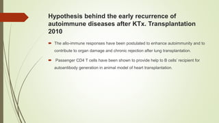 Hypothesis behind the early recurrence of
autoimmune diseases after KTx. Transplantation
2010
 The allo-immune responses have been postulated to enhance autoimmunity and to
contribute to organ damage and chronic rejection after lung transplantation.
 Passenger CD4 T cells have been shown to provide help to B cells’ recipient for
autoantibody generation in animal model of heart transplantation.
 