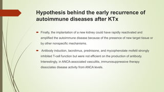 Hypothesis behind the early recurrence of
autoimmune diseases after KTx
 Finally, the implantation of a new kidney could have rapidly reactivated and
amplified the autoimmune disease because of the presence of new target tissue or
by other nonspecific mechanisms.
 Antibody induction, tacrolimus, prednisone, and mycophenolate mofetil strongly
inhibited T-cell function but were not efficient on the production of antibody.
Interestingly, in ANCA-associated vasculitis, immunosuppressive therapy
dissociates disease activity from ANCA levels.
 