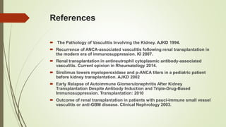 References
 The Pathology of Vasculitis Involving the Kidney. AJKD 1994.
 Recurrence of ANCA-associated vasculitis following renal transplantation in
the modern era of immunosuppression. KI 2007.
 Renal transplantation in antineutrophil cytoplasmic antibody-associated
vasculitis. Current opinion in Rheumatology 2014.
 Sirolimus lowers myeloperoxidase and p-ANCA titers in a pediatric patient
before kidney transplantation. AJKD 2002
 Early Relapse of Autoimmune Glomerulonephritis After Kidney
Transplantation Despite Antibody Induction and Triple-Drug-Based
Immunosuppression. Transplantation: 2010
 Outcome of renal transplantation in patients with pauci-immune small vessel
vasculitis or anti-GBM disease. Clinical Nephrology 2003.
 
