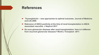 References
 Thymoglobulin – new approaches to optimal outcomes. Journal of Medicine
and Life 2009
 Relevance of ANCA positivity at the time of renal transplantation in ANCA
associated vasculitis. J Nephrol 2017
 De novo glomerular diseases after renal transplantation: How is it different
from recurrent glomerular diseases? World J Transplant 2017.
 