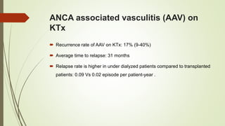 ANCA associated vasculitis (AAV) on
KTx
 Recurrence rate of AAV on KTx: 17% (9-40%)
 Average time to relapse: 31 months
 Relapse rate is higher in under dialyzed patients compared to transplanted
patients: 0.09 Vs 0.02 episode per patient-year .
 