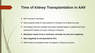 Time of kidney Transplantation in AAV
 AAV must be in remission.
 Some experts prefer to have patients in remission for at least one year.
 The relapse rate and mortality have been reported higher in patients that have
received KTx before one year of being in remission.
 Remission means to be in remission clinically not only sero-negativity.
 Sero-negativity is not essential for KTx.
 ANCA status at transplant does not appear to influence outcome.
 