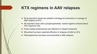 KTX regimens in AAV relapses
 No prospective study has yielded a strategy for prevention or manage of
AAV relapse on KTx.
 All reported cases with cyclophosphamide –based regimen showed about
70% response rate
 Pulse methyl prednisolone was effective in relapse treatment.
 Rituximab has been reported effective in relapses of AAV on KTx
 Plasmapheresis has been recommended in AAV relapses.
 