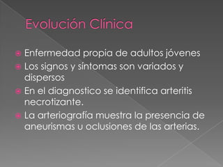  Enfermedad propia de adultos jóvenes
 Los signos y síntomas son variados y
  dispersos
 En el diagnostico se identifica arteritis
  necrotizante.
 La arteriografía muestra la presencia de
  aneurismas u oclusiones de las arterias.
 