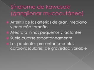  Arteritis de las arterias de gran, mediano
  y pequeño tamaño.
 Afecta a niños pequeños y lactantes
 Suele curarse espontáneamente
 Los pacientes presentan secuelas
  cardiovasculares de gravedad variable
 