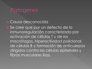  Causa desconocida
 Se cree que por un defecto de la
  inmunoregulación caracterizado por
  activación de células T y de los
  macrófagos, hiperactividad policlonal
  de células B y formación de anticuerpos
  dirigidos contra las células epiteliales y
  fibras musculares lisas.
 