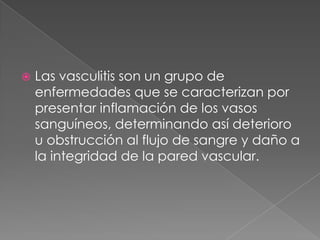    Las vasculitis son un grupo de
    enfermedades que se caracterizan por
    presentar inflamación de los vasos
    sanguíneos, determinando así deterioro
    u obstrucción al flujo de sangre y daño a
    la integridad de la pared vascular.
 