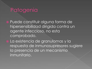  Puede constituir alguna forma de
  hipersensibilidad dirigida contra un
  agente infeccioso, no esta
  comprobado.
 La existencia de granulomas y la
  respuesta de inmunosupresores sugiere
  la presencia de un mecanismo
  inmunitario.
 
