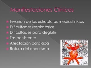  Invasión de las estructuras mediastínicas
 Dificultades respiratorias
 Dificultades para deglutir
 Tos persistente
 Afectación cardiaca
 Rotura del aneurisma
 