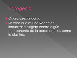  Causa desconocida
 Se cree que es una Reacción
  inmunitaria dirigida contra algún
  componente de la pared arterial, como
  la elastina.
 