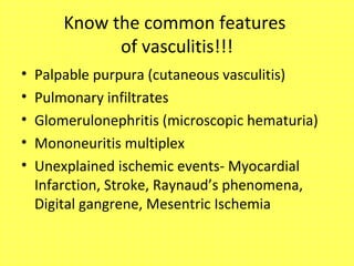 Know the common features
of vasculitis!!!
• Palpable purpura (cutaneous vasculitis)
• Pulmonary infiltrates
• Glomerulonephritis (microscopic hematuria)
• Mononeuritis multiplex
• Unexplained ischemic events- Myocardial
Infarction, Stroke, Raynaud’s phenomena,
Digital gangrene, Mesentric Ischemia
 