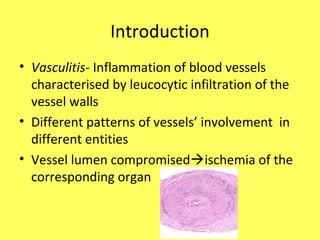 Introduction
• Vasculitis- Inflammation of blood vessels
characterised by leucocytic infiltration of the
vessel walls
• Different patterns of vessels’ involvement in
different entities
• Vessel lumen compromisedischemia of the
corresponding organ
 